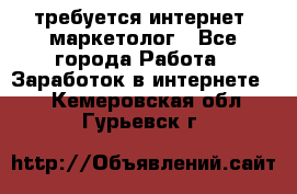 требуется интернет- маркетолог - Все города Работа » Заработок в интернете   . Кемеровская обл.,Гурьевск г.